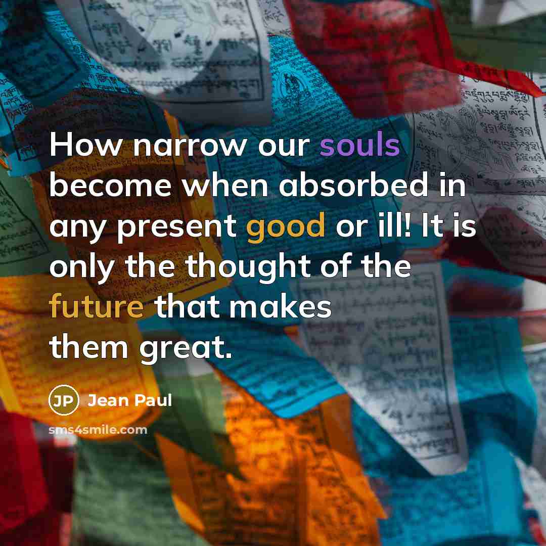 “How narrow our souls become when absorbed in any present good or ill! It is only the thought of the future that makes them great.” quote by Jean Paul