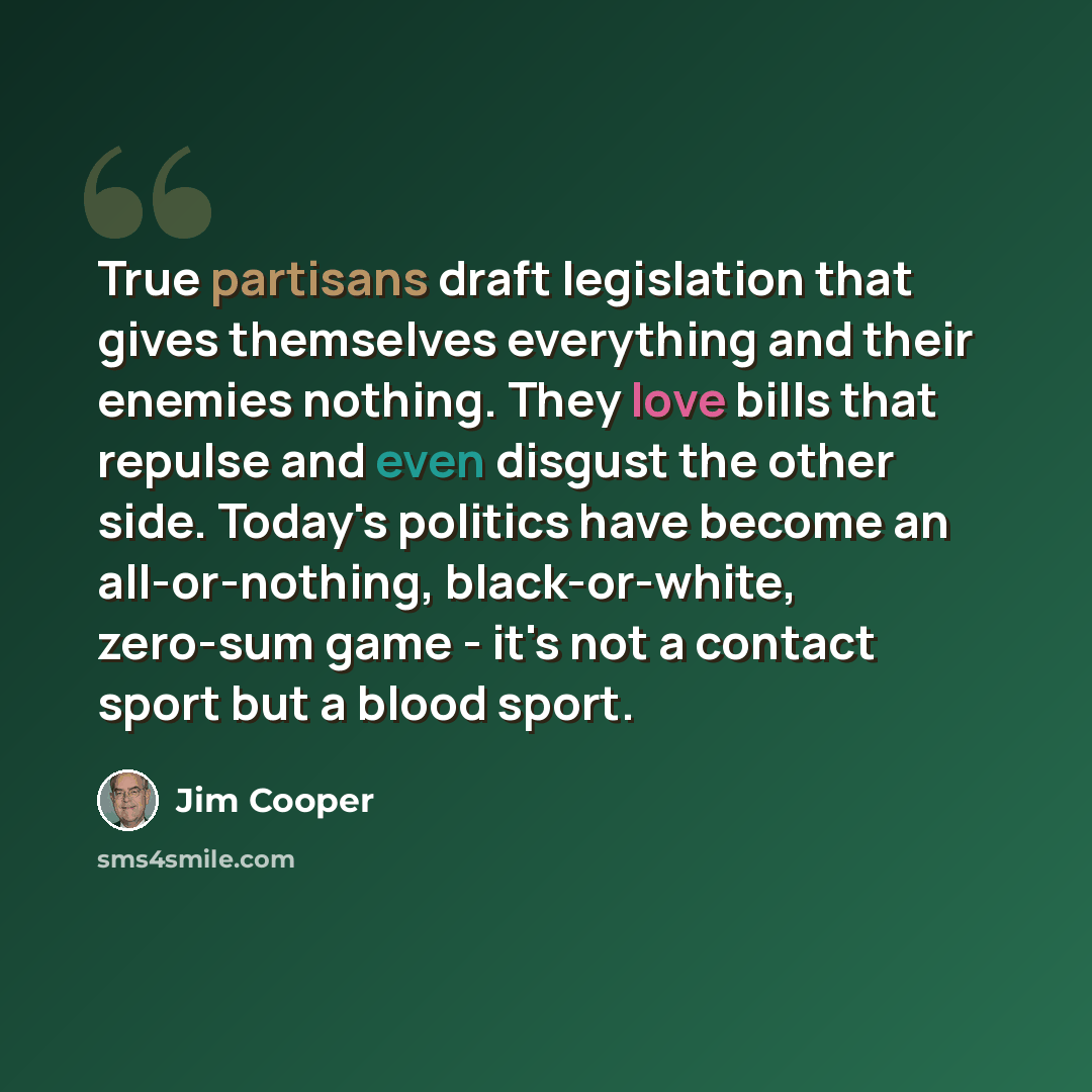 “True partisans draft legislation that gives themselves everything and their enemies nothing. They love bills that repulse and even disgust the other side. Today's politics have become an all-or-nothing, black-or-white, zero-sum game - it's not a contact sport but a blood sport.” quote by Jim Cooper