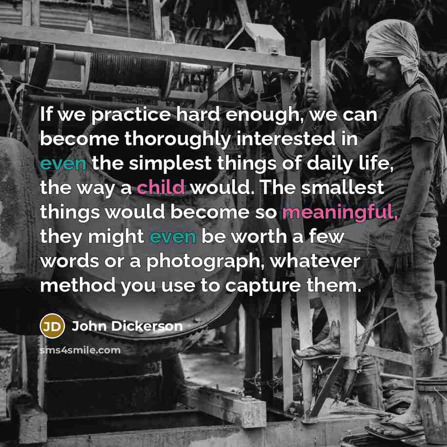 “If we practice hard enough, we can become thoroughly interested in even the simplest things of daily life, the way a child would. The smallest things would become so meaningful, they might even be worth a few words or a photograph, whatever method you use to capture them.” quote by John Dickerson