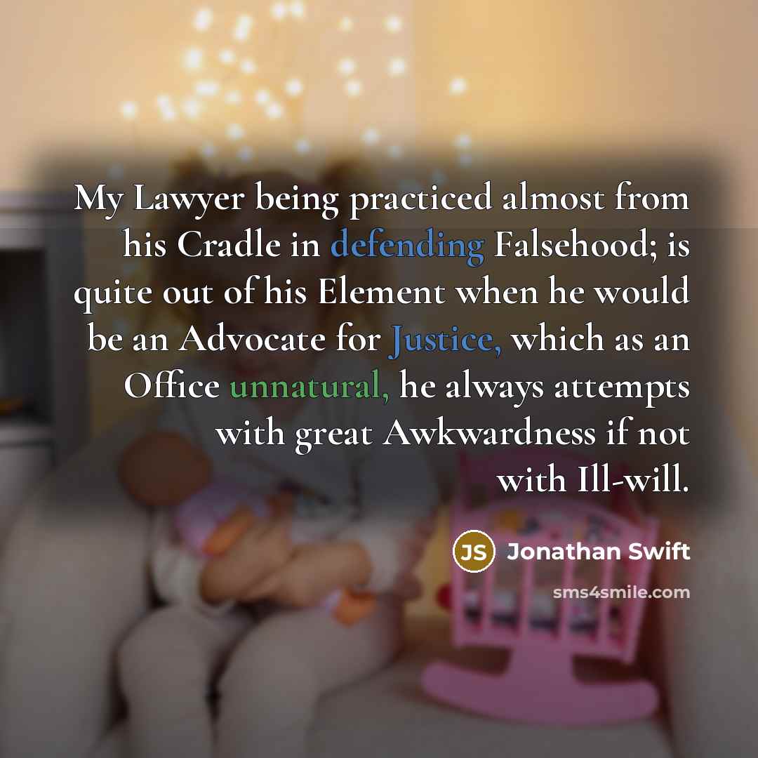 “My Lawyer being practiced almost from his Cradle in defending Falsehood; is quite out of his Element when he would be an Advocate for Justice, which as an Office unnatural, he always attempts with great Awkwardness if not with Ill-will.” quote by Jonathan Swift
