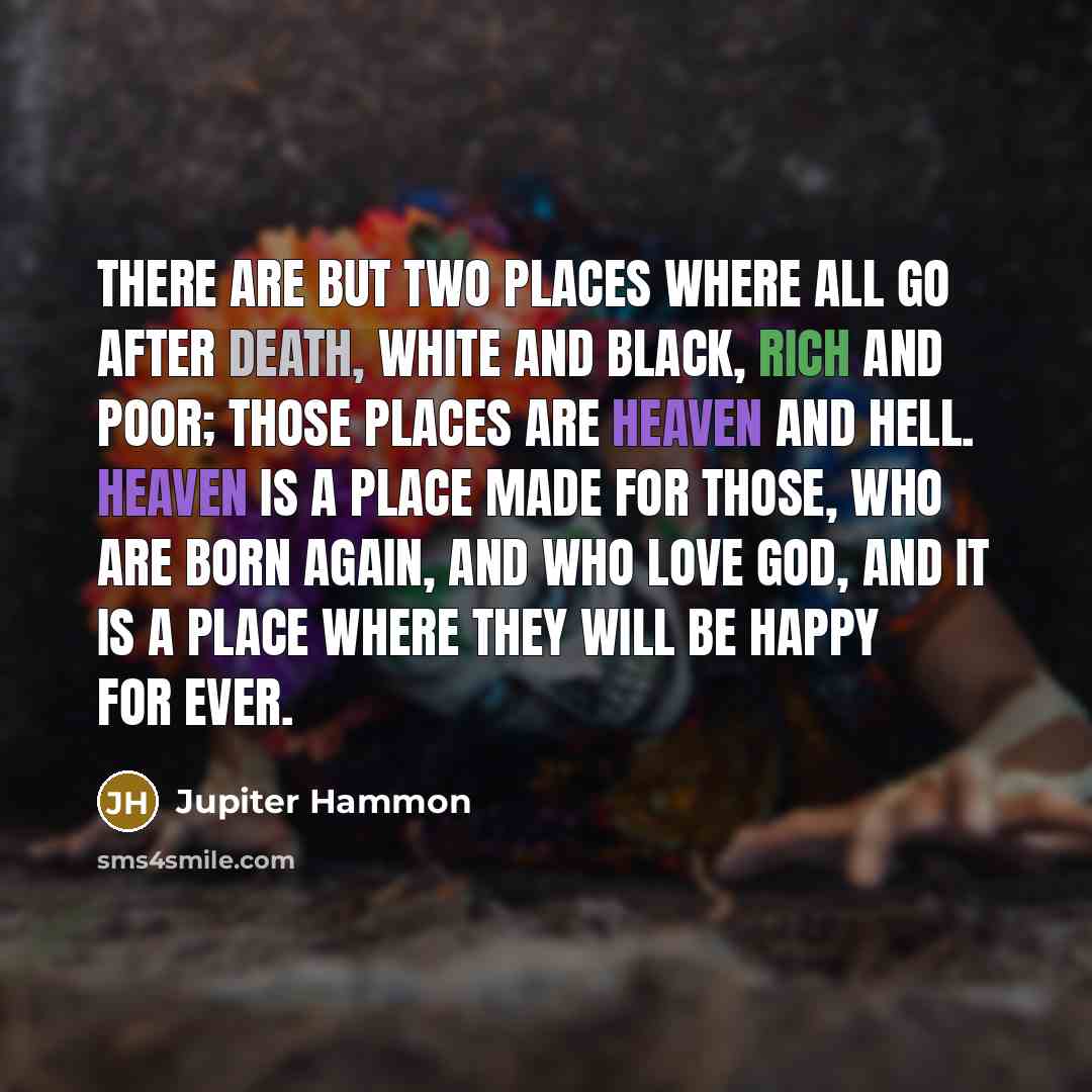 “There are but two places where all go after death, white and black, rich and poor; those places are Heaven and Hell. Heaven is a place made for those, who are born again, and who love God, and it is a place where they will be happy for ever.” quote by Jupiter Hammon