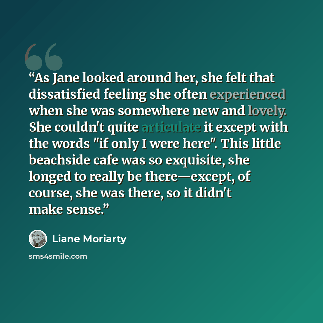 “As Jane looked around her, she felt that dissatisfied feeling she often experienced when she was somewhere new and lovely. She couldn't quite articulate it except with the words "if only I were here". This little beachside cafe was so exquisite, she longed to really be there—except, of course, she…” quote by Liane Moriarty
