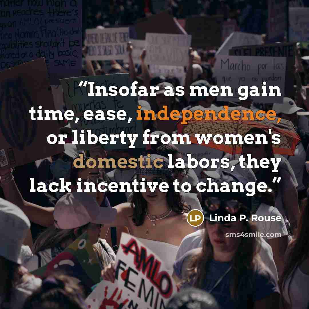 “Insofar as men gain time, ease, independence, or liberty from women's domestic labors, they lack incentive to change.” quote by Linda P. Rouse