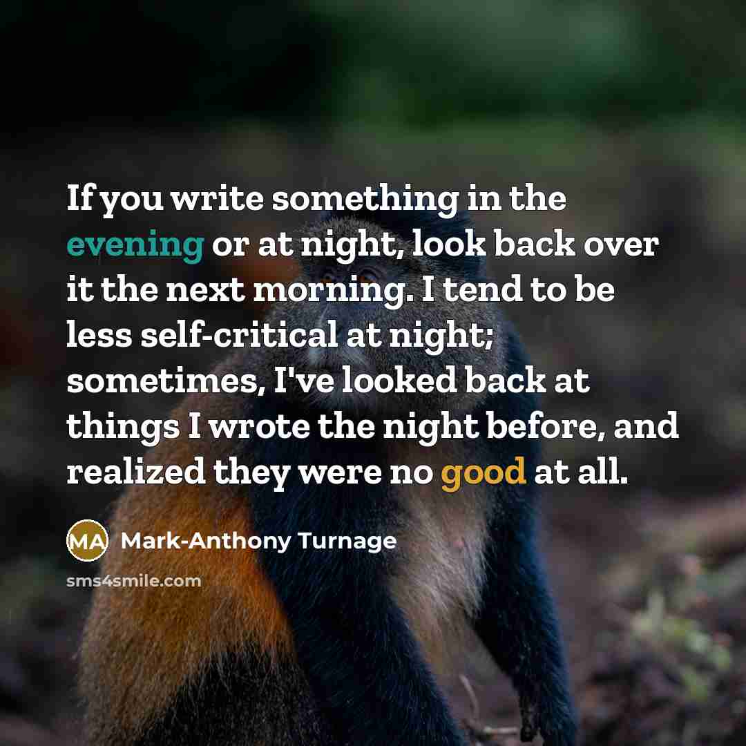 “If you write something in the evening or at night, look back over it the next morning. I tend to be less self-critical at night; sometimes, I've looked back at things I wrote the night before, and realized they were no good at all.” quote by Mark-Anthony Turnage