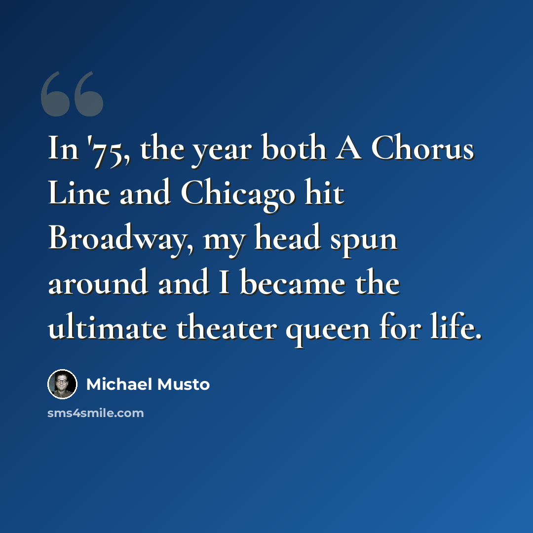 “In '75, the year both A Chorus Line and Chicago hit Broadway, my head spun around and I became the ultimate theater queen for life.” quote by Michael Musto