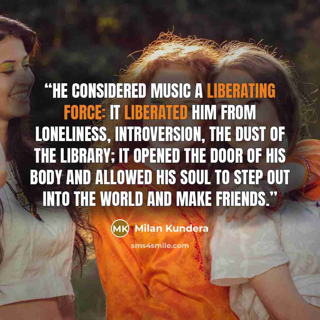 “He considered music a liberating force: it liberated him from loneliness, introversion, the dust of the library; it opened the door of his body and allowed his soul to step out into the world and make friends.” quote by Milan Kundera