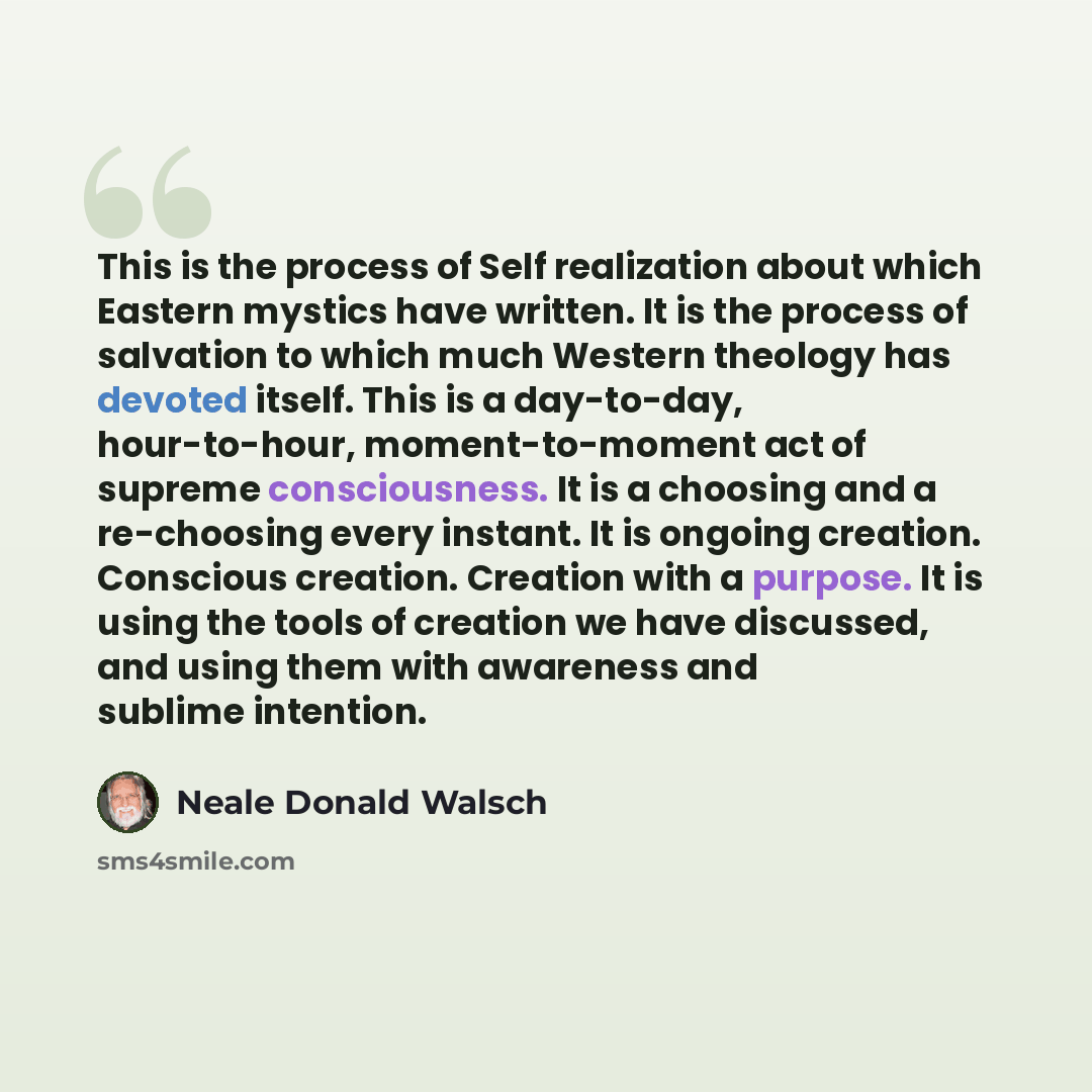“This is the process of Self realization about which Eastern mystics have written. It is the process of salvation to which much Western theology has devoted itself. This is a day-to-day, hour-to-hour, moment-to-moment act of supreme consciousness. It is a choosing and a re-choosing every instant…” quote by Neale Donald Walsch