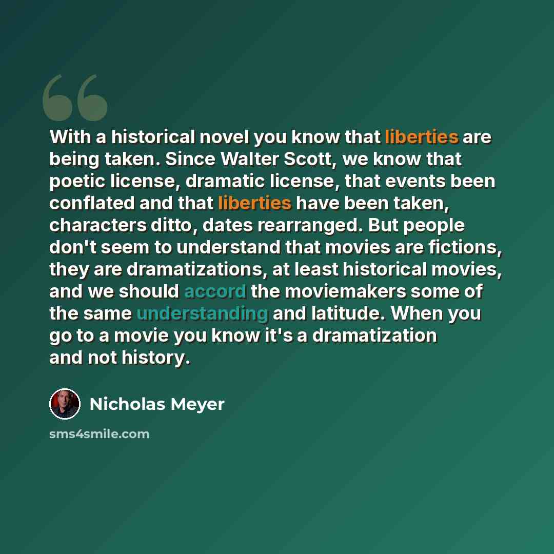“With a historical novel you know that liberties are being taken. Since Walter Scott, we know that poetic license, dramatic license, that events been conflated and that liberties have been taken, characters ditto, dates rearranged. But people don't seem to understand that movies are fictions, they…” quote by Nicholas Meyer
