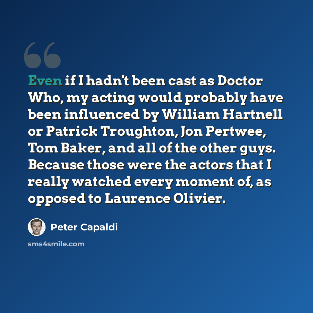 “Even if I hadn't been cast as Doctor Who, my acting would probably have been influenced by William Hartnell or Patrick Troughton, Jon Pertwee, Tom Baker, and all of the other guys. Because those were the actors that I really watched every moment of, as opposed to Laurence Olivier.” quote by Peter Capaldi