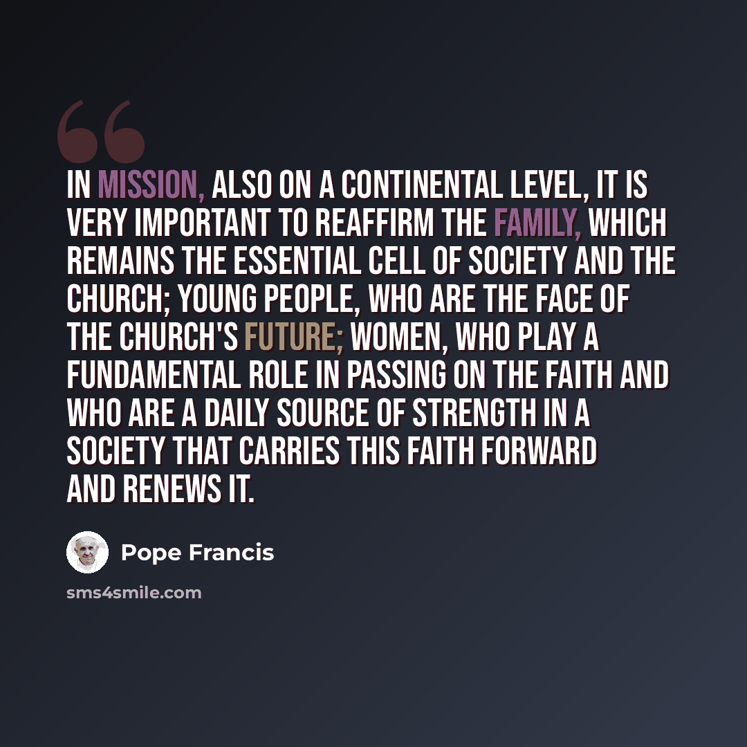 “In mission, also on a continental level, it is very important to reaffirm the family, which remains the essential cell of society and the Church; young people, who are the face of the Church's future; women, who play a fundamental role in passing on the faith and who are a daily source of strength…” quote by Pope Francis