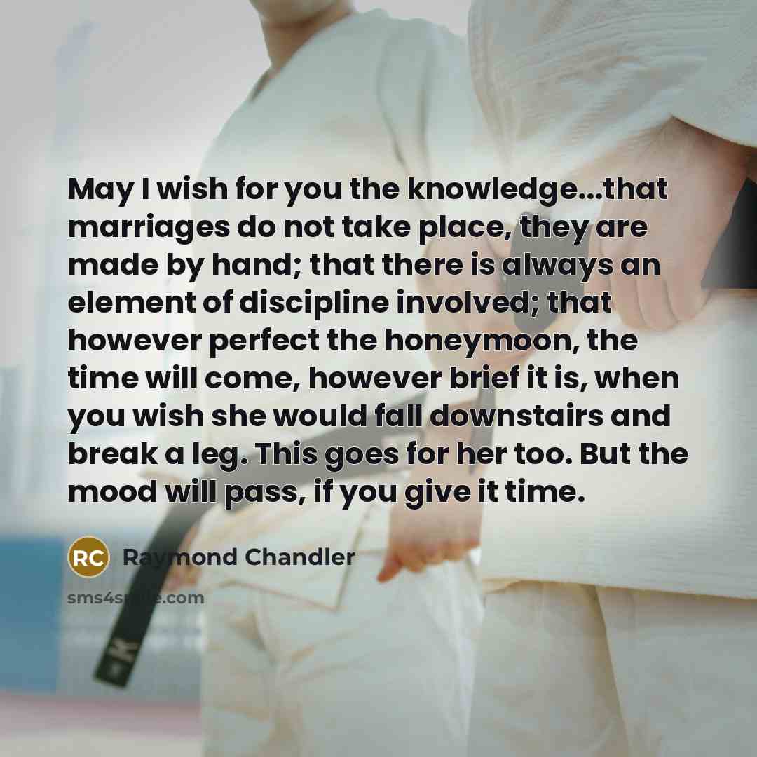 “May I wish for you the knowledge...that marriages do not take place, they are made by hand; that there is always an element of discipline involved; that however perfect the honeymoon, the time will come, however brief it is, when you wish she would fall downstairs and break a leg. This goes for…” quote by Raymond Chandler