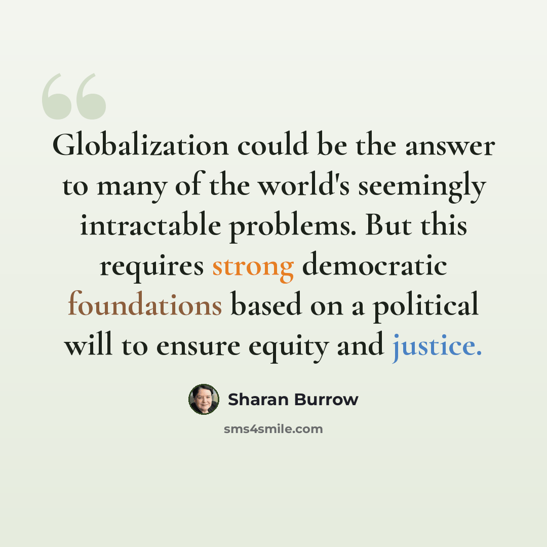“Globalization could be the answer to many of the world's seemingly intractable problems. But this requires strong democratic foundations based on a political will to ensure equity and justice.” quote by Sharan Burrow