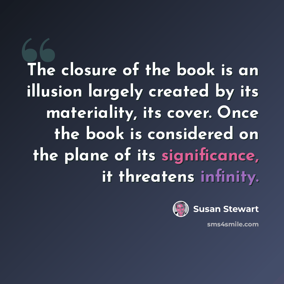 “The closure of the book is an illusion largely created by its materiality, its cover. Once the book is considered on the plane of its significance, it threatens infinity.” quote by Susan Stewart