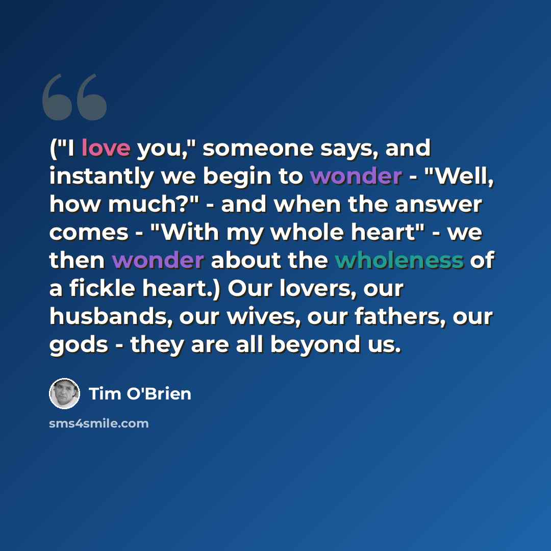 “("I love you," someone says, and instantly we begin to wonder - "Well, how much?" - and when the answer comes - "With my whole heart" - we then wonder about the wholeness of a fickle heart.) Our lovers, our husbands, our wives, our fathers, our gods - they are all beyond us.” quote by Tim O'Brien