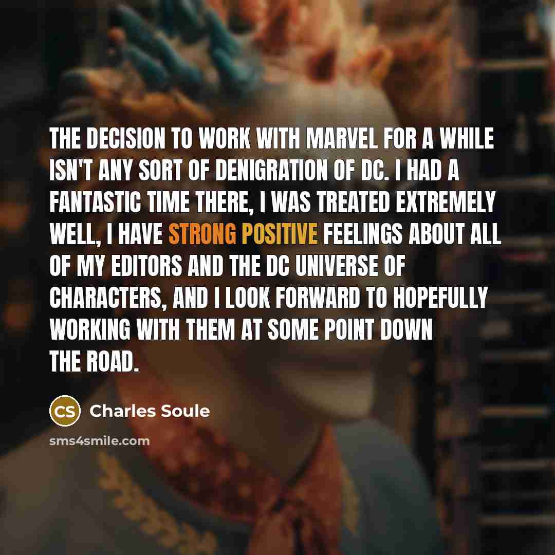 “The decision to work with Marvel for a while isn't any sort of denigration of DC. I had a fantastic time there, I was treated extremely well, I have strong positive feelings about all of my editors and the DC universe of characters, and I look forward to hopefully working with them at some point…” quote by Charles Soule