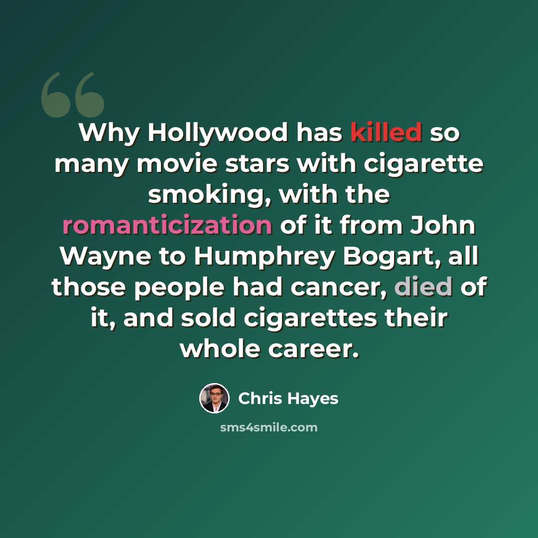 “Why Hollywood has killed so many movie stars with cigarette smoking, with the romanticization of it from John Wayne to Humphrey Bogart, all those people had cancer, died of it, and sold cigarettes their whole career.” quote by Chris Hayes