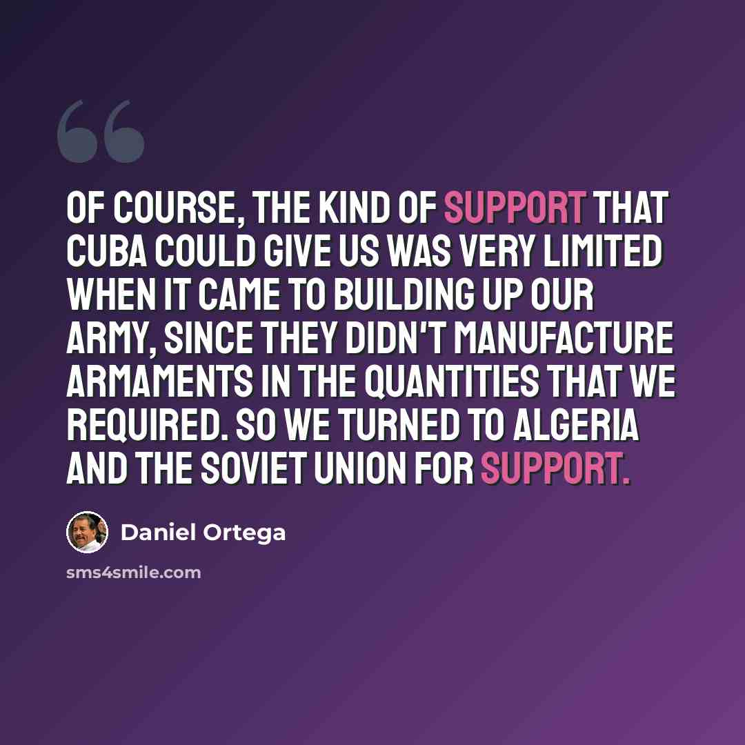 “Of course, the kind of support that Cuba could give us was very limited when it came to building up our army, since they didn't manufacture armaments in the quantities that we required. So we turned to Algeria and the Soviet Union for support.” quote by Daniel Ortega