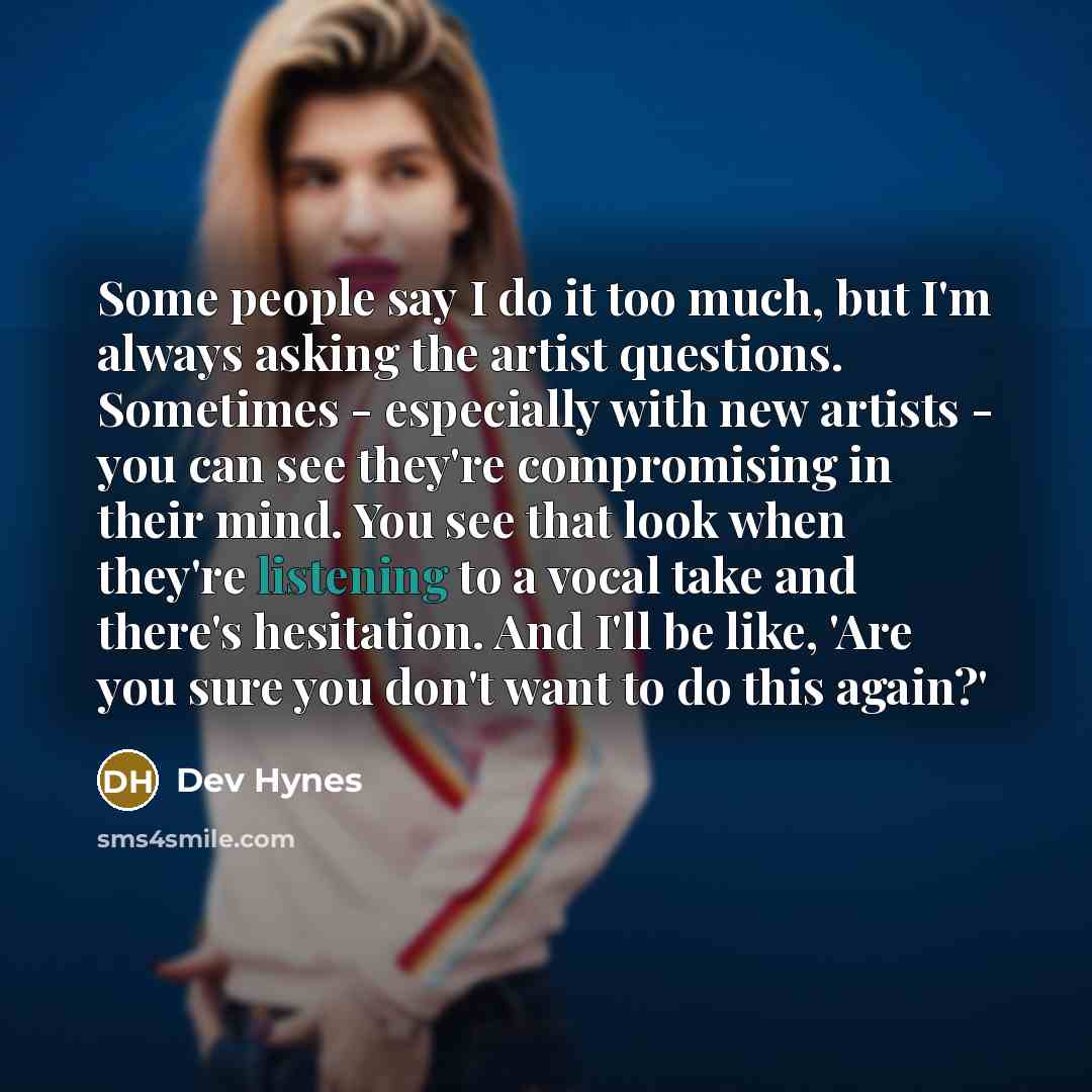 “Some people say I do it too much, but I'm always asking the artist questions. Sometimes - especially with new artists - you can see they're compromising in their mind. You see that look when they're listening to a vocal take and there's hesitation. And I'll be like, 'Are you sure you don't want to…” quote by Dev Hynes