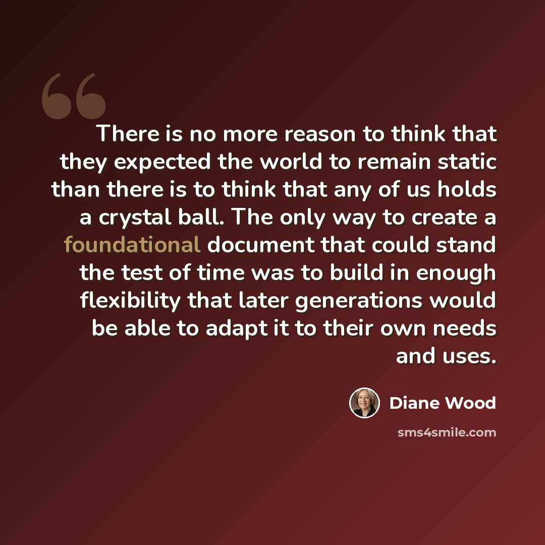 “There is no more reason to think that they expected the world to remain static than there is to think that any of us holds a crystal ball. The only way to create a foundational document that could stand the test of time was to build in enough flexibility that later generations would be able to…” quote by Diane Wood