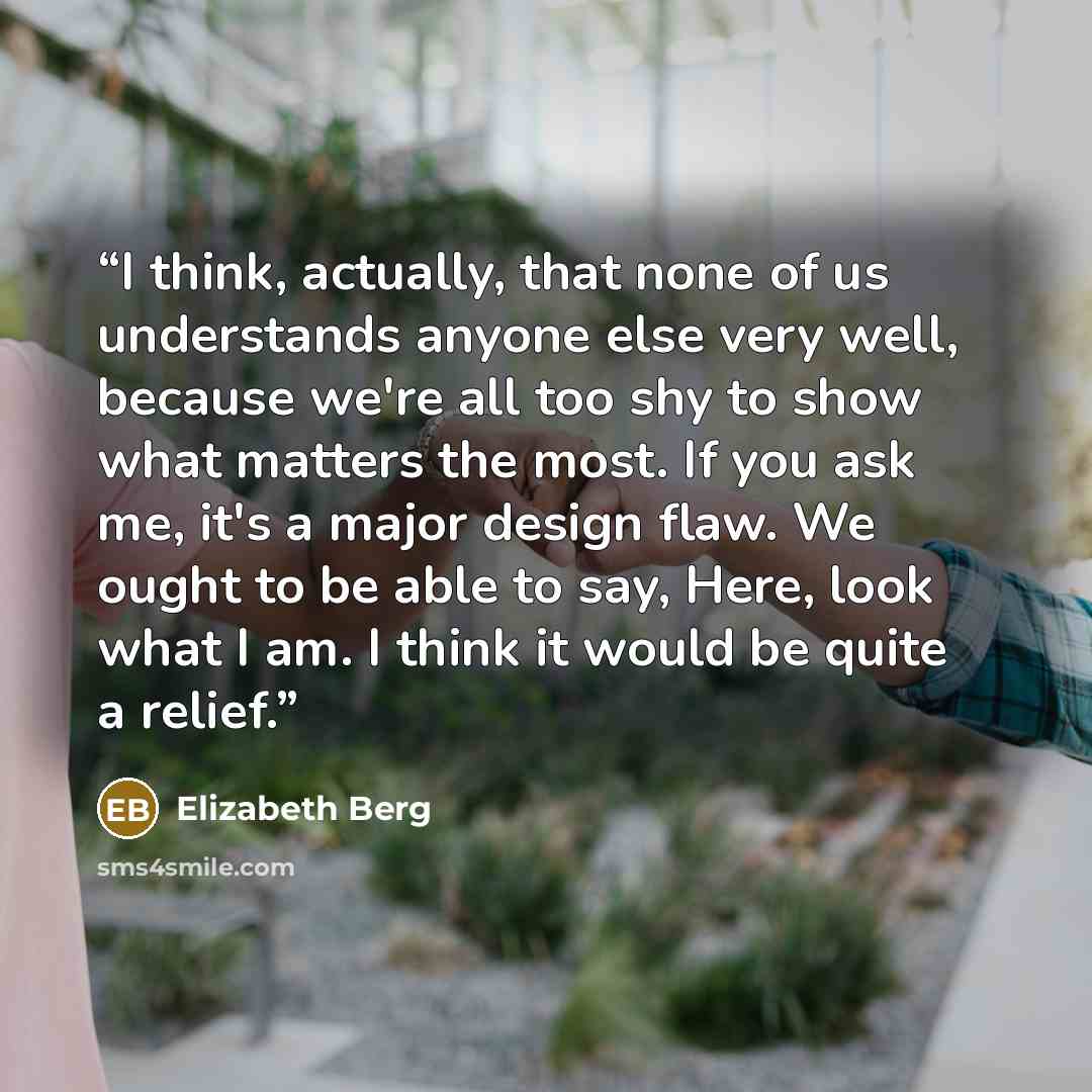 “I think, actually, that none of us understands anyone else very well, because we're all too shy to show what matters the most. If you ask me, it's a major design flaw. We ought to be able to say, Here, look what I am. I think it would be quite a relief.” quote by Elizabeth Berg