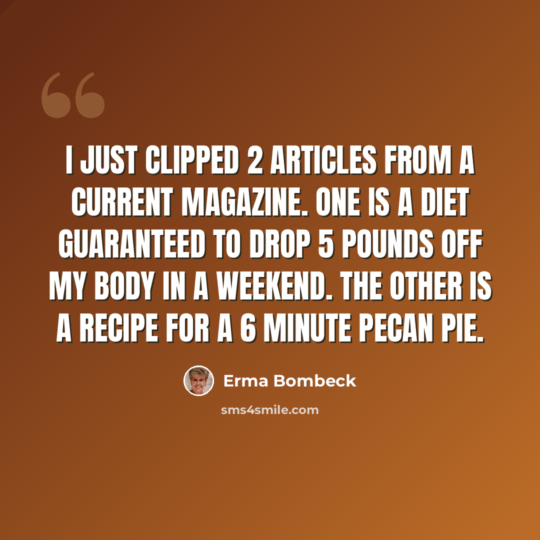 “I just clipped 2 articles from a current magazine. One is a diet guaranteed to drop 5 pounds off my body in a weekend. The other is a recipe for a 6 minute pecan pie.” quote by Erma Bombeck