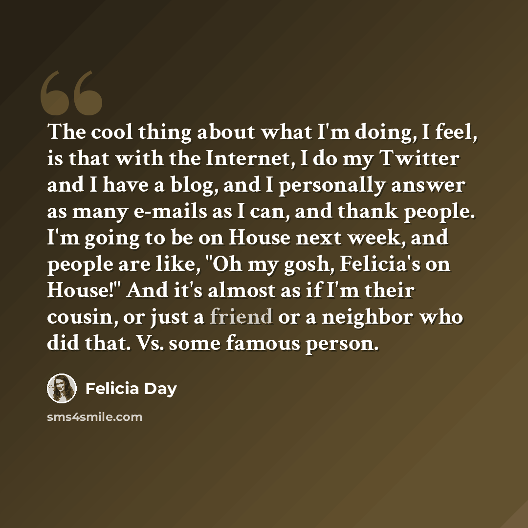 “The cool thing about what I'm doing, I feel, is that with the Internet, I do my Twitter and I have a blog, and I personally answer as many e-mails as I can, and thank people. I'm going to be on House next week, and people are like, "Oh my gosh, Felicia's on House!" And it's almost as if I'm their…” quote by Felicia Day