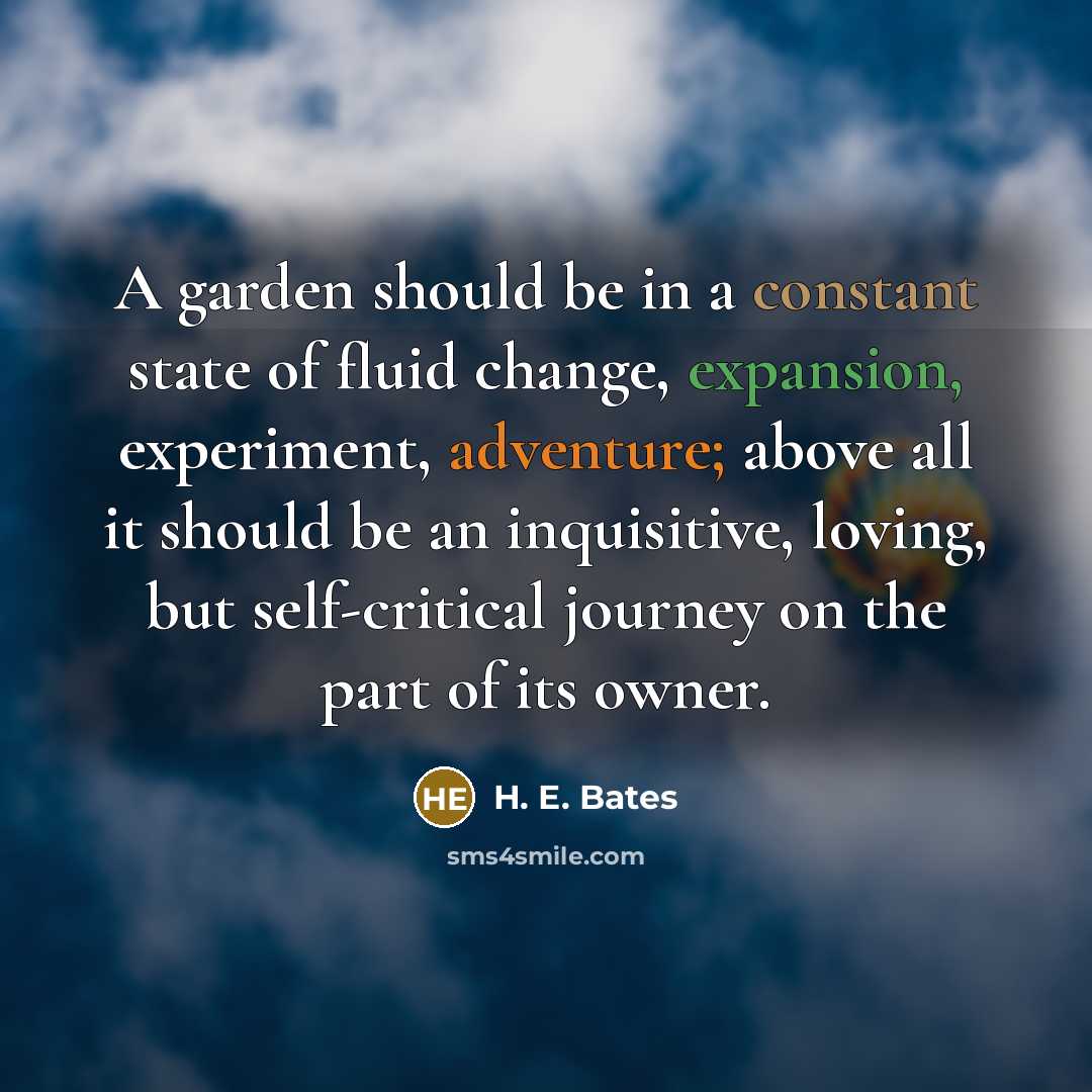 “A garden should be in a constant state of fluid change, expansion, experiment, adventure; above all it should be an inquisitive, loving, but self-critical journey on the part of its owner.” quote by H. E. Bates