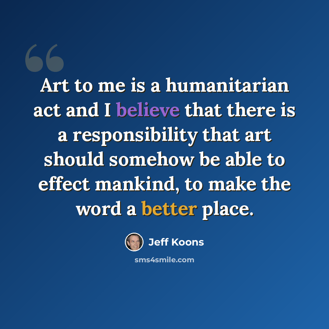 “Art to me is a humanitarian act and I believe that there is a responsibility that art should somehow be able to effect mankind, to make the word a better place.” quote by Jeff Koons
