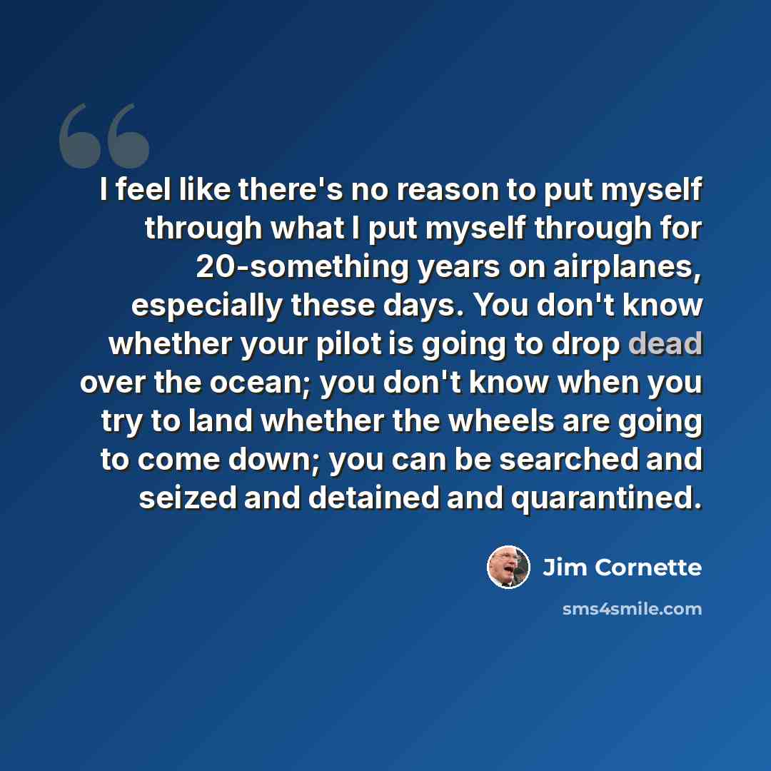 “I feel like there's no reason to put myself through what I put myself through for 20-something years on airplanes, especially these days. You don't know whether your pilot is going to drop dead over the ocean; you don't know when you try to land whether the wheels are going to come down; you can…” quote by Jim Cornette