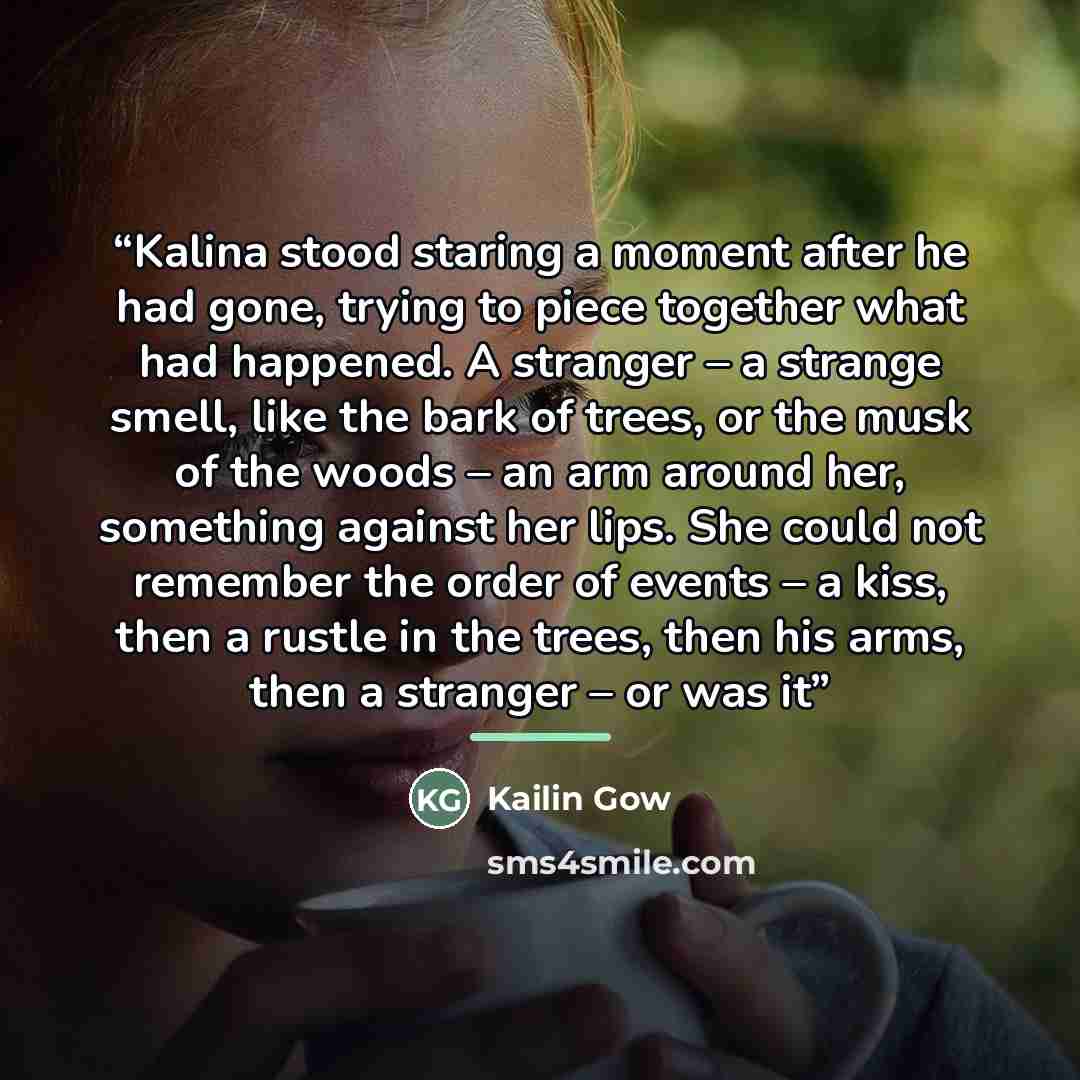 “Kalina stood staring a moment after he had gone, trying to piece together what had happened. A stranger – a strange smell, like the bark of trees, or the musk of the woods – an arm around her, something against her lips. She could not remember the order of events – a kiss, then a rustle in the…” quote by Kailin Gow