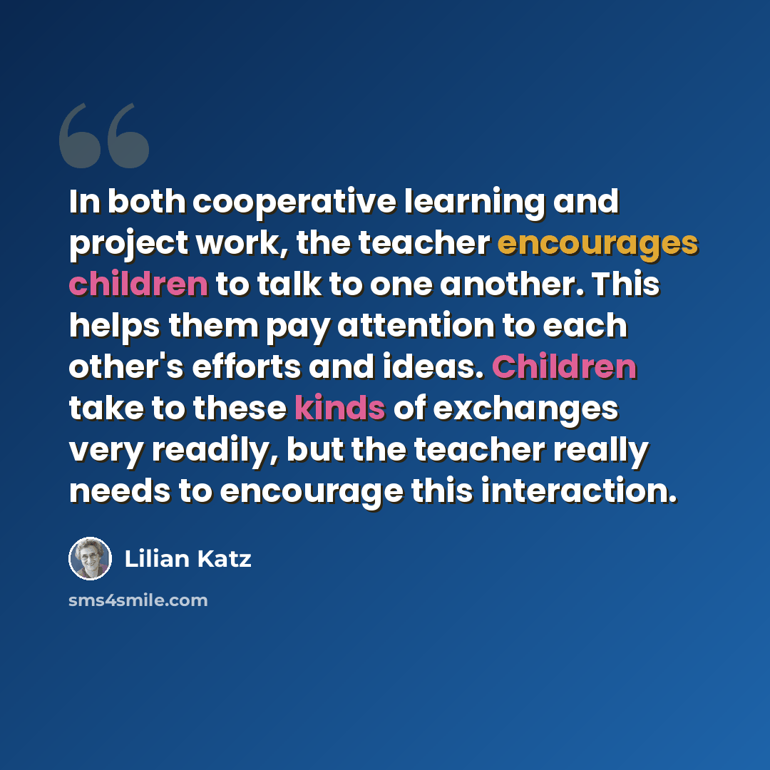 “In both cooperative learning and project work, the teacher encourages children to talk to one another. This helps them pay attention to each other's efforts and ideas. Children take to these kinds of exchanges very readily, but the teacher really needs to encourage this interaction.” quote by Lilian Katz