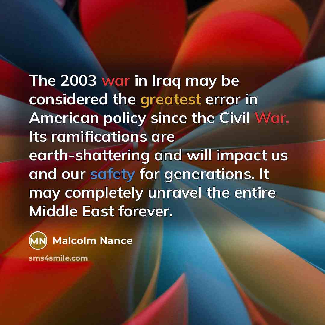 “The 2003 war in Iraq may be considered the greatest error in American policy since the Civil War. Its ramifications are earth-shattering and will impact us and our safety for generations. It may completely unravel the entire Middle East forever.” quote by Malcolm Nance