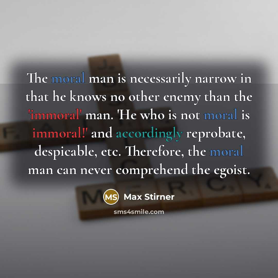 “The moral man is necessarily narrow in that he knows no other enemy than the 'immoral' man. 'He who is not moral is immoral!' and accordingly reprobate, despicable, etc. Therefore, the moral man can never comprehend the egoist.” quote by Max Stirner