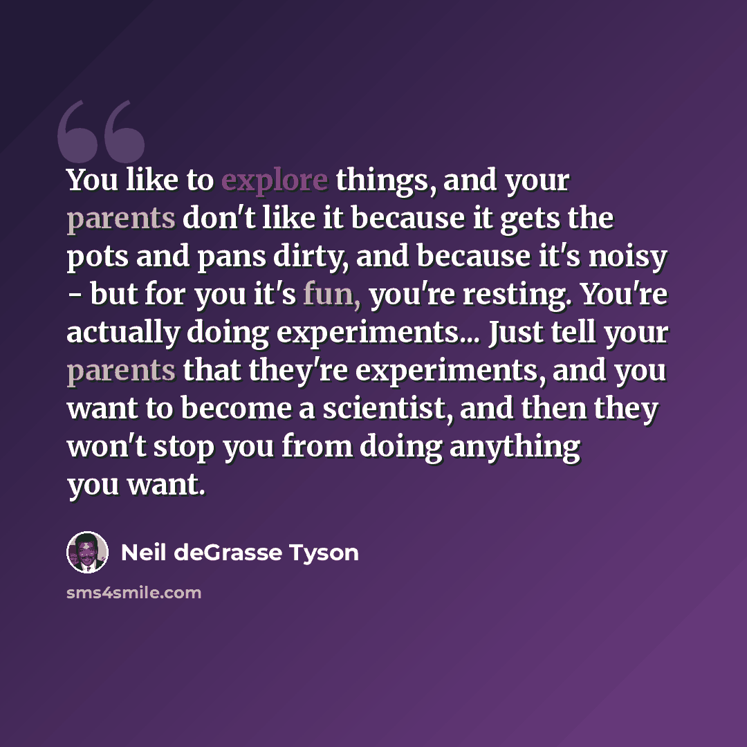 “You like to explore things, and your parents don't like it because it gets the pots and pans dirty, and because it's noisy - but for you it's fun, you're resting. You're actually doing experiments... Just tell your parents that they're experiments, and you want to become a scientist, and then they…” quote by Neil deGrasse Tyson