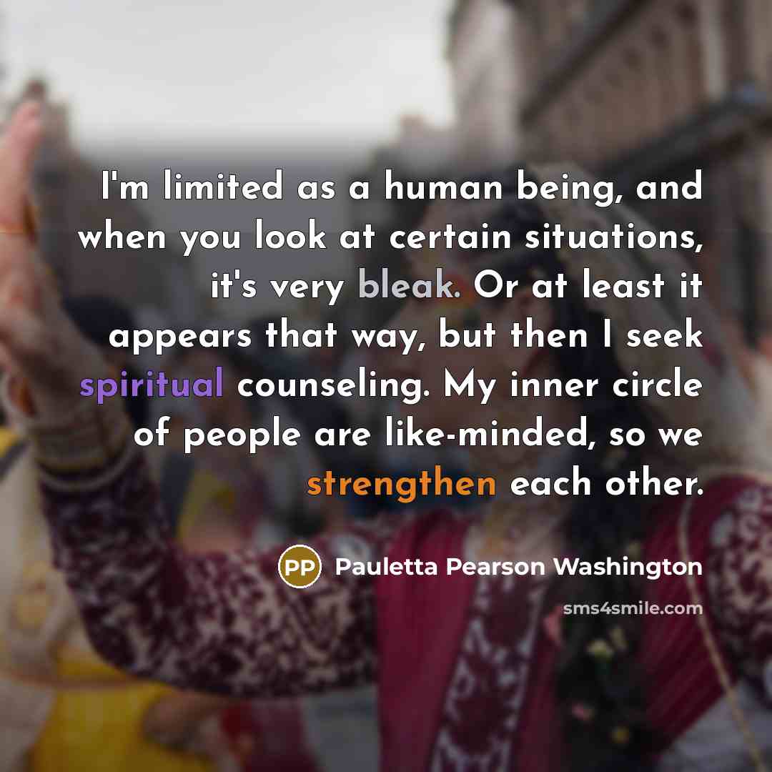 “I'm limited as a human being, and when you look at certain situations, it's very bleak. Or at least it appears that way, but then I seek spiritual counseling. My inner circle of people are like-minded, so we strengthen each other.” quote by Pauletta Pearson Washington