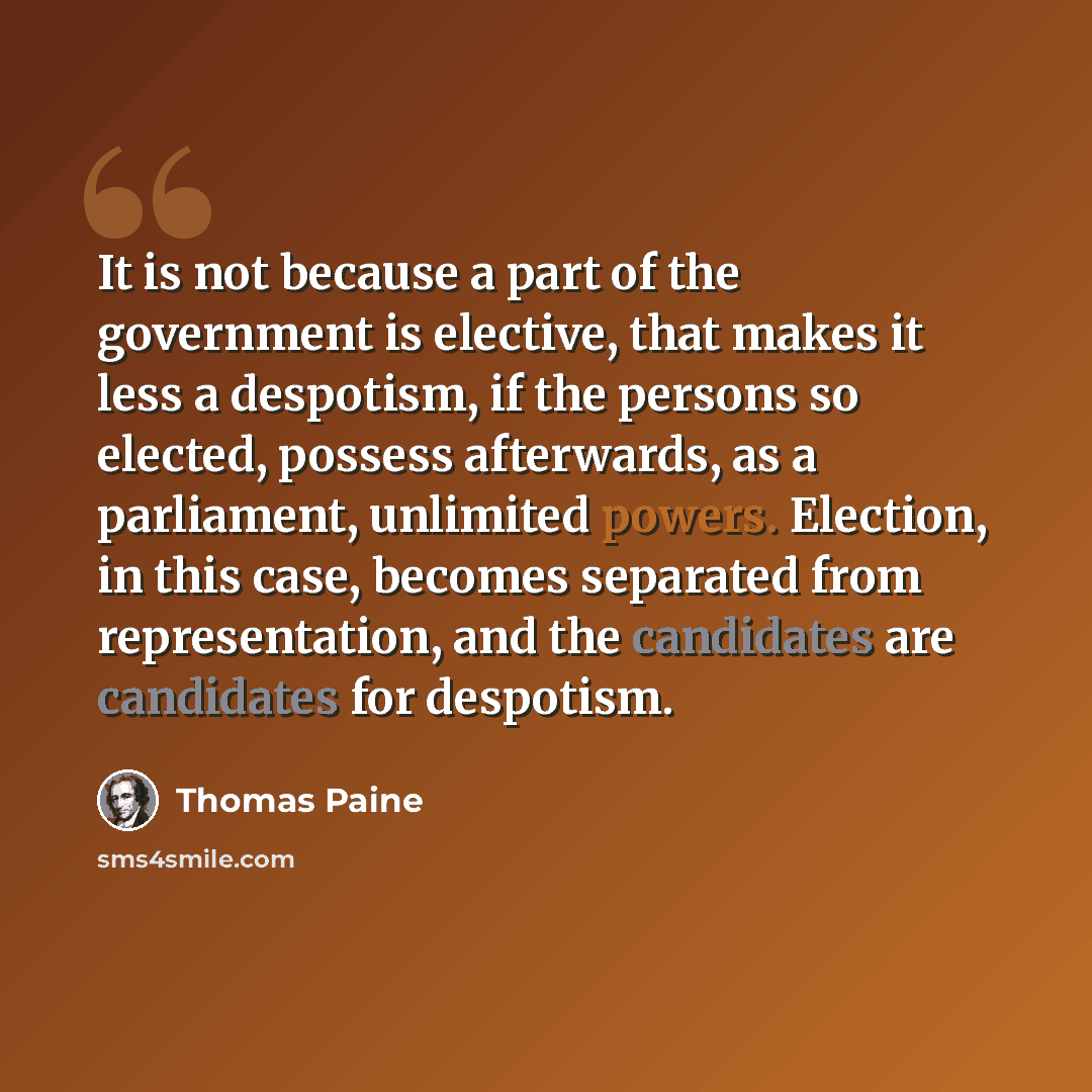 “It is not because a part of the government is elective, that makes it less a despotism, if the persons so elected, possess afterwards, as a parliament, unlimited powers. Election, in this case, becomes separated from representation, and the candidates are candidates for despotism.” quote by Thomas Paine