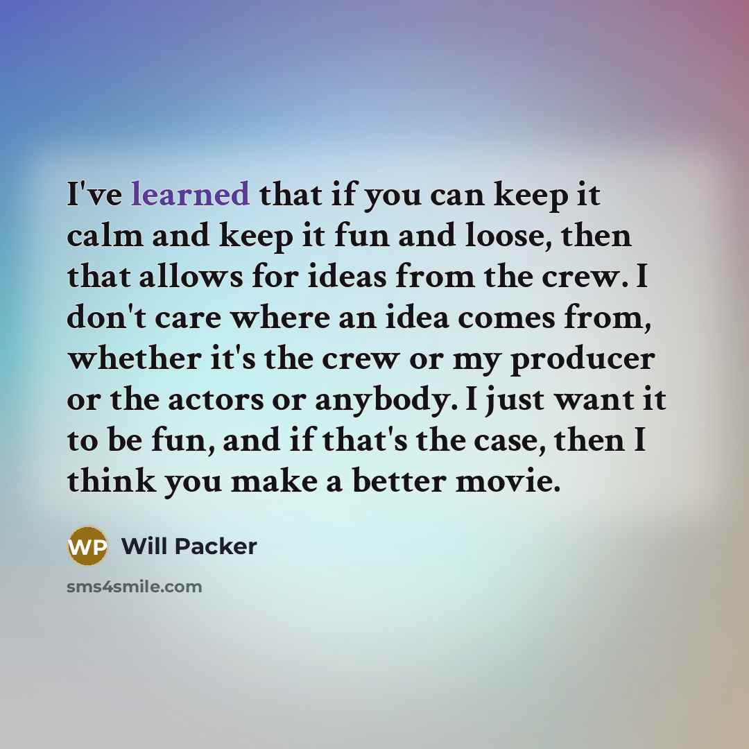 “I've learned that if you can keep it calm and keep it fun and loose, then that allows for ideas from the crew. I don't care where an idea comes from, whether it's the crew or my producer or the actors or anybody. I just want it to be fun, and if that's the case, then I think you make a better movie.” quote by Will Packer