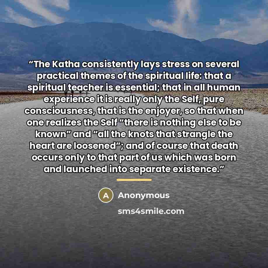 “The Katha consistently lays stress on several practical themes of the spiritual life: that a spiritual teacher is essential; that in all human experience it is really only the Self, pure consciousness, that is the enjoyer, so that when one realizes the Self “there is nothing else to be known” and…” quote by Anonymous