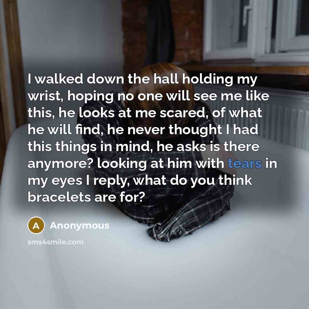 “I walked down the hall holding my wrist, hoping no one will see me like this, he looks at me scared, of what he will find, he never thought I had this things in mind, he asks is there anymore? looking at him with tears in my eyes I reply, what do you think bracelets are for?” quote by Anonymous