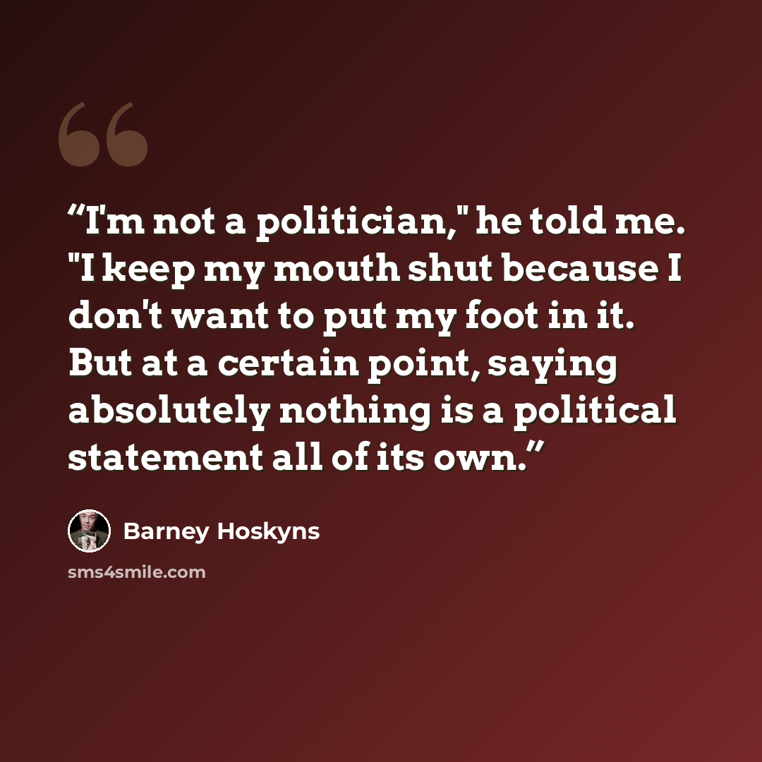 “I'm not a politician," he told me. "I keep my mouth shut because I don't want to put my foot in it. But at a certain point, saying absolutely nothing is a political statement all of its own.” quote by Barney Hoskyns