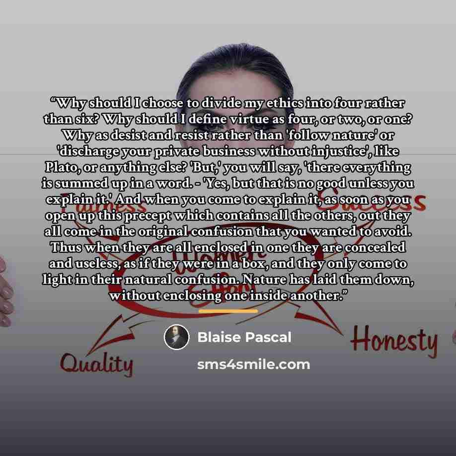 “Why should I choose to divide my ethics into four rather than six? Why should I define virtue as four, or two, or one? Why as desist and resist rather than 'follow nature' or 'discharge your private business without injustice', like Plato, or anything else? 'But,' you will say, 'there everything…” quote by Blaise Pascal