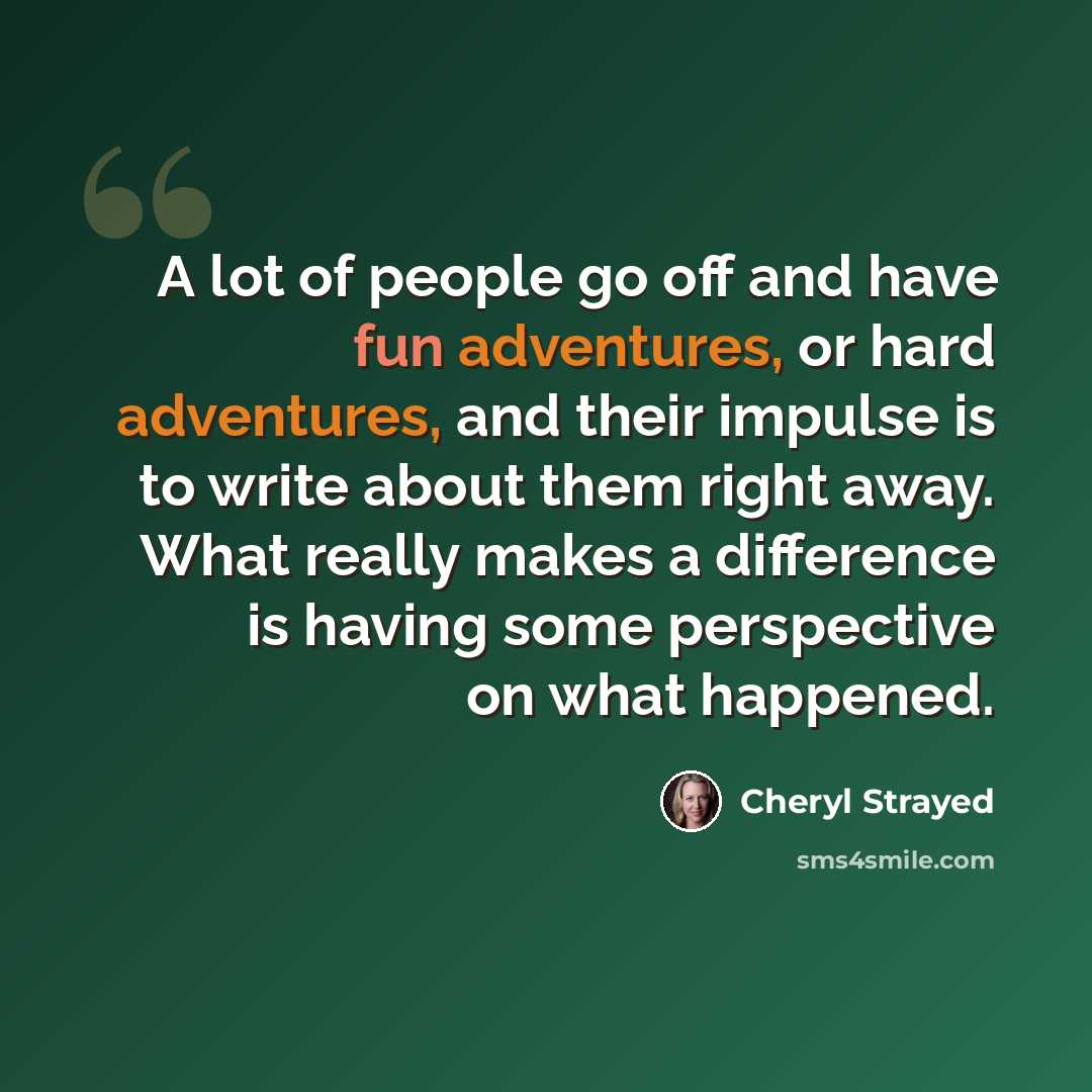 “A lot of people go off and have fun adventures, or hard adventures, and their impulse is to write about them right away. What really makes a difference is having some perspective on what happened.” quote by Cheryl Strayed