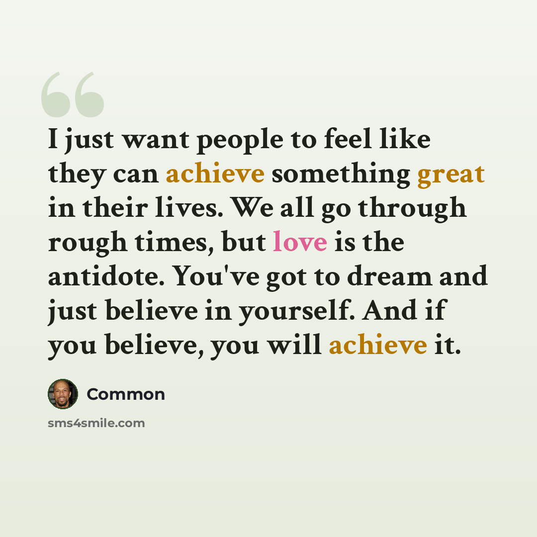 “I just want people to feel like they can achieve something great in their lives. We all go through rough times, but love is the antidote. You've got to dream and just believe in yourself. And if you believe, you will achieve it.” quote by Common