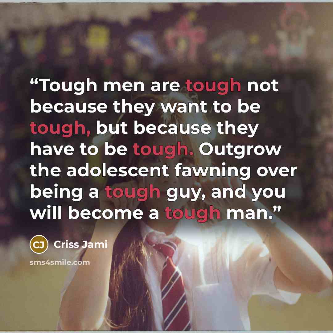 “Tough men are tough not because they want to be tough, but because they have to be tough. Outgrow the adolescent fawning over being a tough guy, and you will become a tough man.” quote by Criss Jami