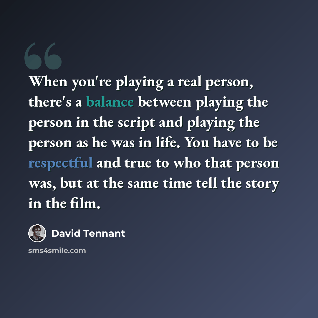 “When you're playing a real person, there's a balance between playing the person in the script and playing the person as he was in life. You have to be respectful and true to who that person was, but at the same time tell the story in the film.” quote by David Tennant