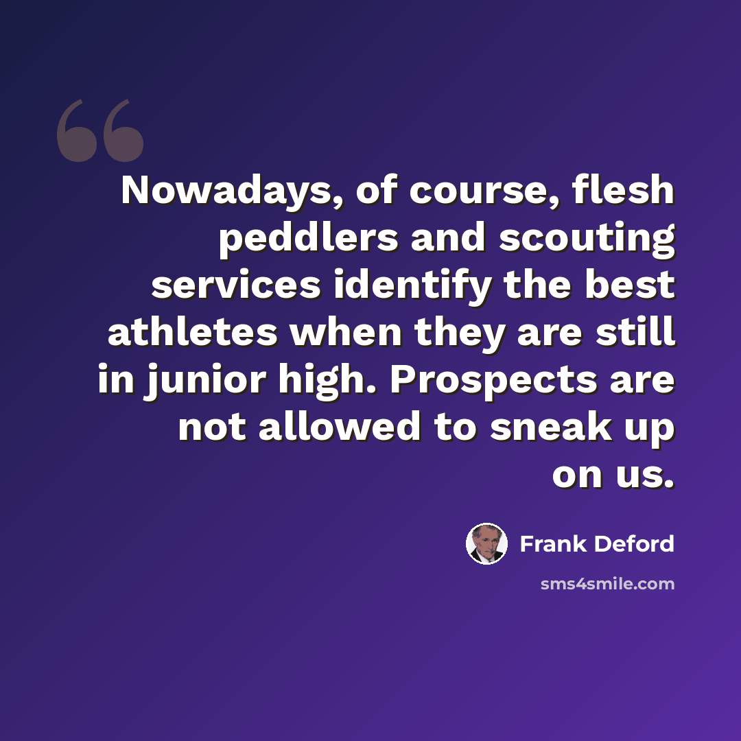 “Nowadays, of course, flesh peddlers and scouting services identify the best athletes when they are still in junior high. Prospects are not allowed to sneak up on us.” quote by Frank Deford