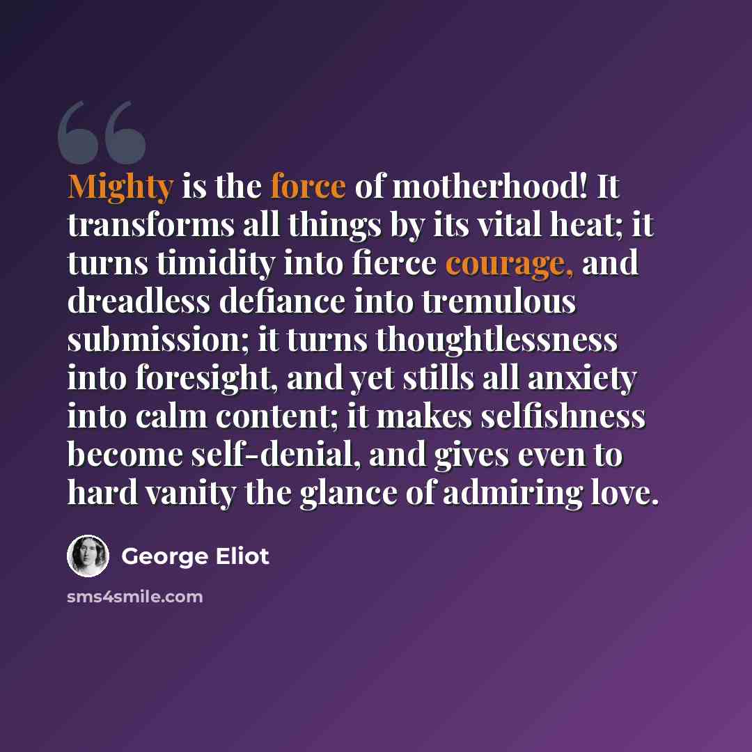 “Mighty is the force of motherhood! It transforms all things by its vital heat; it turns timidity into fierce courage, and dreadless defiance into tremulous submission; it turns thoughtlessness into foresight, and yet stills all anxiety into calm content; it makes selfishness become self-denial…” quote by George Eliot