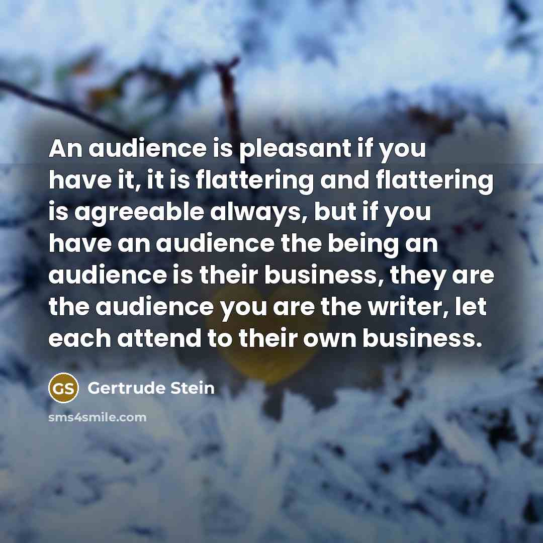 “An audience is pleasant if you have it, it is flattering and flattering is agreeable always, but if you have an audience the being an audience is their business, they are the audience you are the writer, let each attend to their own business.” quote by Gertrude Stein