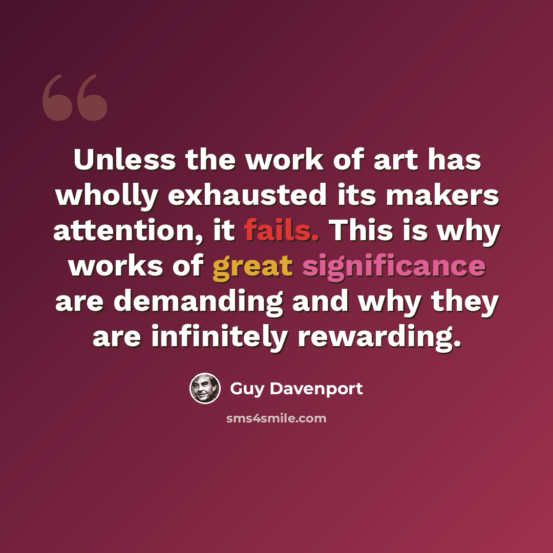 “Unless the work of art has wholly exhausted its makers attention, it fails. This is why works of great significance are demanding and why they are infinitely rewarding.” quote by Guy Davenport