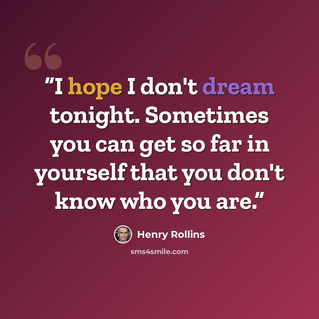 “I hope I don't dream tonight. Sometimes you can get so far in yourself that you don't know who you are.” quote by Henry Rollins
